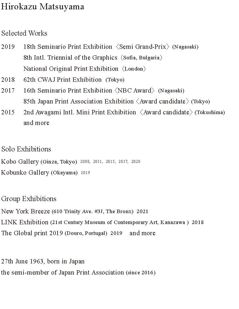 松山裕一　Hirokazu Matsuyama I am a semi-member of the Japan Print Association (since 2016). My works are hybrid with hand brushes and Photoshop modifications, which I've started in 2008 and been doing the same method.  Education 1984-1986 Musashino Art 2year Collage (Fine Art) 2004-2008 Musashino Art University (Printmaking) Exhibition 2008 Bunpodo Gallery ( Kanda, Tokyo ) 2008 Kobo Gallery ( Ginza, Tokyo ) 2011 Kobo Gallery ( Ginza, Tokyo ) 2015 Kobo Gallery ( Ginza, Tokyo ) 2017 Kobo Gallery ( Ginza, Tokyo ) Selected Works 2008 76th Exhibition of Japan Print Association 2009 77th Exhibition of Japan Print Association 2013 81th Exhibition of Japan Print Association 1st AIMP Exhibition 2014 82th Exhibition of Japan Print Association 2015 83th Exhibition of Japan Print Association 2nd AIMP Exhibition ( Award candidate ) 2017 16th Seminario Print Exhibition ( NBC Award ) 85th Exhibition of Japan Print Association ( Award candidate ) 2019 2nd AIMP Exhibition ( Award candidate ) National Original Print Exhibition 2019 (London) International Triennial of Graphic Arts SOFIA (Sofia) 18th Seminario Print Exhibition ( Semi Grand Prix ) 